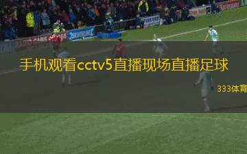 手机观看cctv5直播现场直播足球(手机在线直播CCTV5观看足球比赛，精彩不断！)